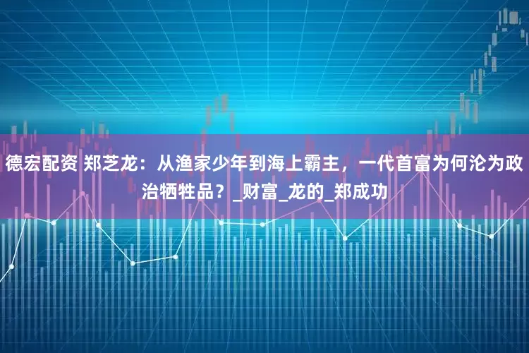 德宏配资 郑芝龙：从渔家少年到海上霸主，一代首富为何沦为政治牺牲品？_财富_龙的_郑成功