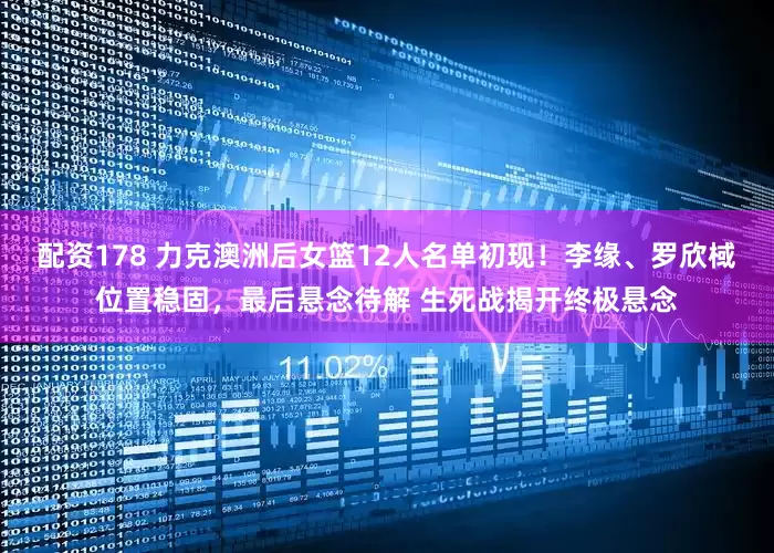 配资178 力克澳洲后女篮12人名单初现！李缘、罗欣棫位置稳固，最后悬念待解 生死战揭开终极悬念