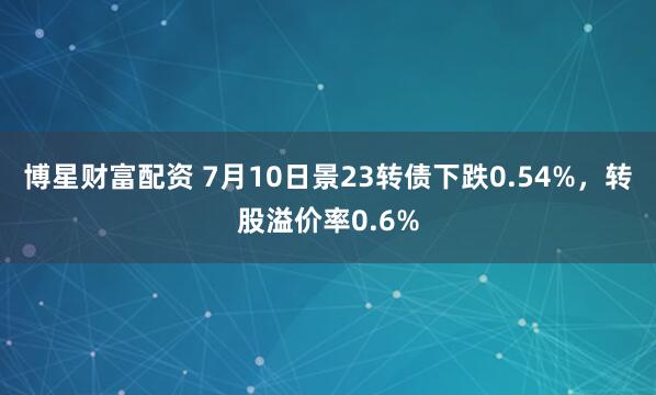 博星财富配资 7月10日景23转债下跌0.54%，转股溢价率0.6%