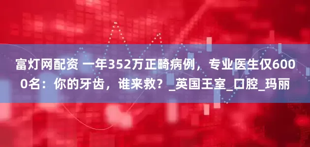 富灯网配资 一年352万正畸病例，专业医生仅6000名：你的牙齿，谁来救？_英国王室_口腔_玛丽