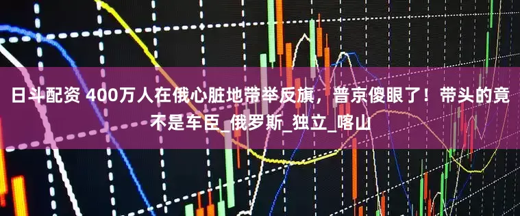 日斗配资 400万人在俄心脏地带举反旗，普京傻眼了！带头的竟不是车臣_俄罗斯_独立_喀山