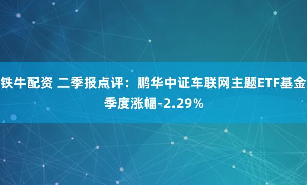 铁牛配资 二季报点评：鹏华中证车联网主题ETF基金季度涨幅-2.29%