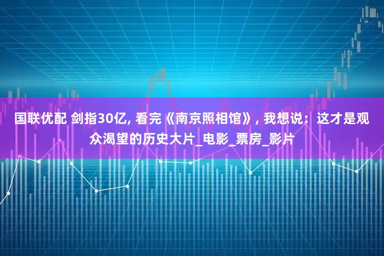 国联优配 剑指30亿, 看完《南京照相馆》, 我想说：这才是观众渴望的历史大片_电影_票房_影片