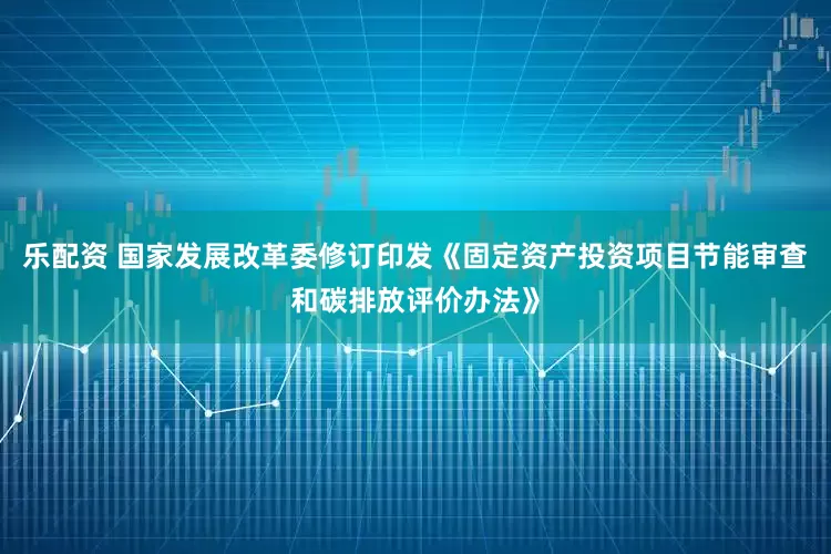乐配资 国家发展改革委修订印发《固定资产投资项目节能审查和碳排放评价办法》