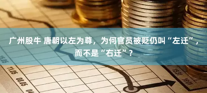 广州股牛 唐朝以左为尊，为何官员被贬仍叫“左迁”，而不是“右迁”？