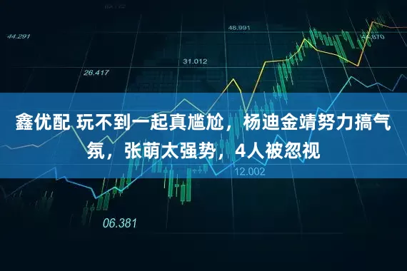 鑫优配 玩不到一起真尴尬，杨迪金靖努力搞气氛，张萌太强势，4人被忽视