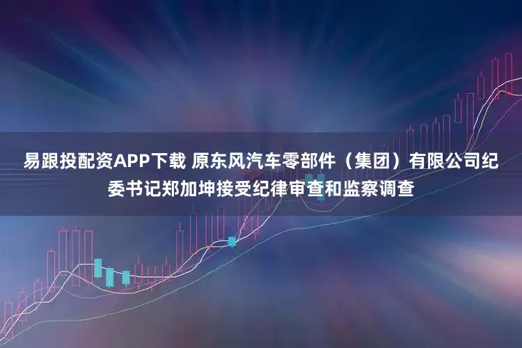 易跟投配资APP下载 原东风汽车零部件(集团)有限公司纪委书记郑加坤接受纪律审查和监察调查