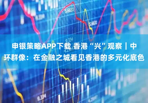 申银策略APP下载 香港“兴”观察｜中环群像：在金融之城看见香港的多元化底色