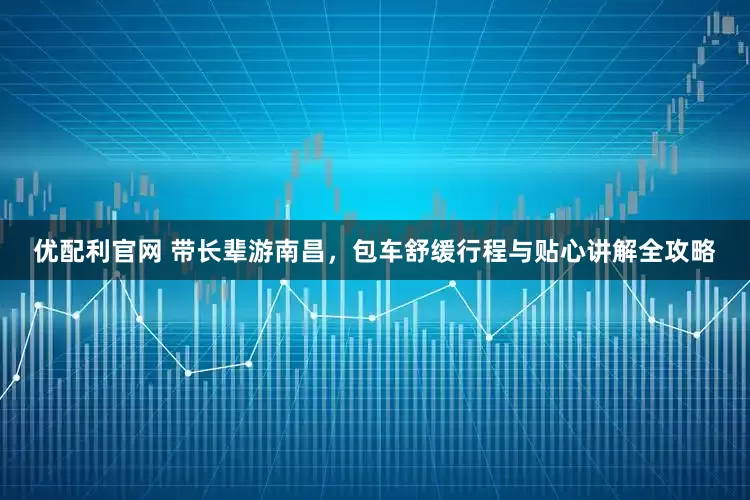 优配利官网 带长辈游南昌，包车舒缓行程与贴心讲解全攻略