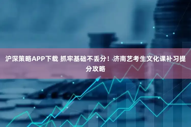 沪深策略APP下载 抓牢基础不丢分！济南艺考生文化课补习提分攻略