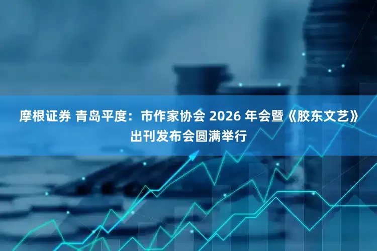 摩根证券 青岛平度:市作家协会 2026 年会暨《胶东文艺》出刊发布会圆满举行