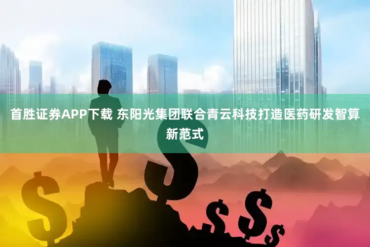 首胜证券APP下载 东阳光集团联合青云科技打造医药研发智算新范式