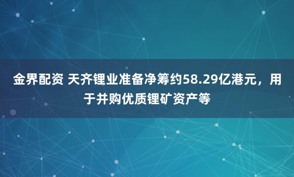 金界配资 天齐锂业准备净筹约58.29亿港元，用于并购优质锂矿资产等
